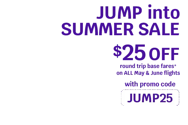 JUMP into SUMMER SALE. $25 OFF round trip base fares* on ALL May & June Flights with promo code JUMP25