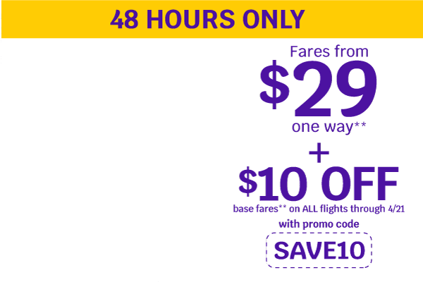 Fares from $29 one way** + $10 OFF base fares** on ALL flights through 4/21 with promo code: SAVE10