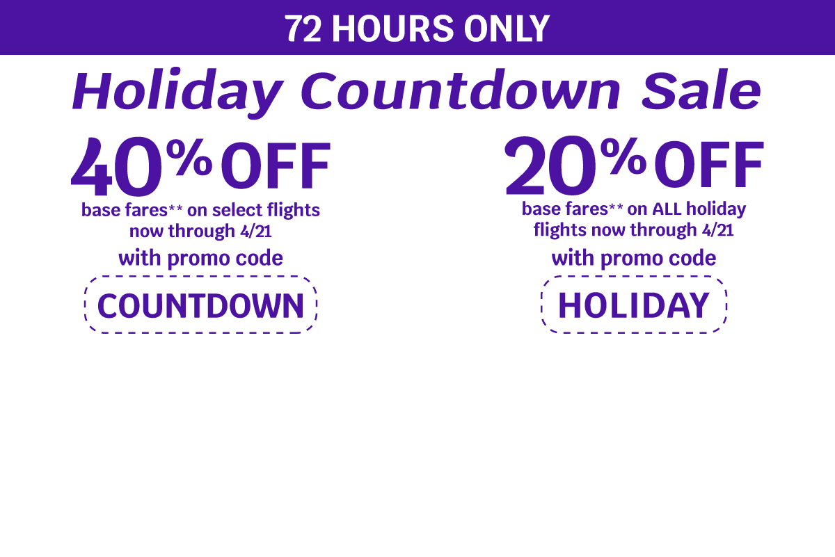72 HOURS ONLY | Holiday Countdown Sale | 40% OFF base fares** on select flights now through 4/21 with promo code COUNTDOWN | 20% OFF base fares** on ALL holiday flights now through 4/21 with promo code HOLIDAY
