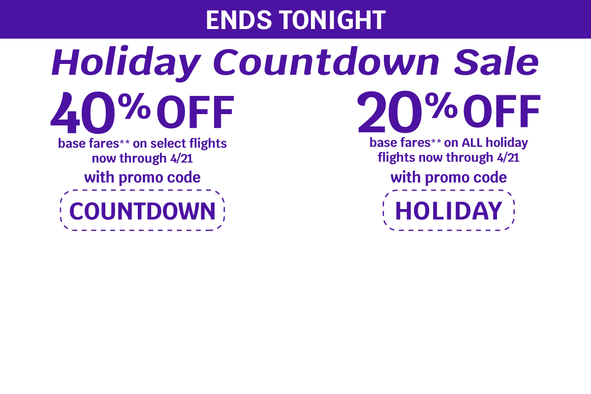 ENDS TONIGHT | Holiday Countdown Sale | 40% OFF base fares** on select flights now through 4/21 with promo code COUNTDOWN | 20% OFF base fares** on ALL holiday flights now through 4/21 with promo code HOLIDAY