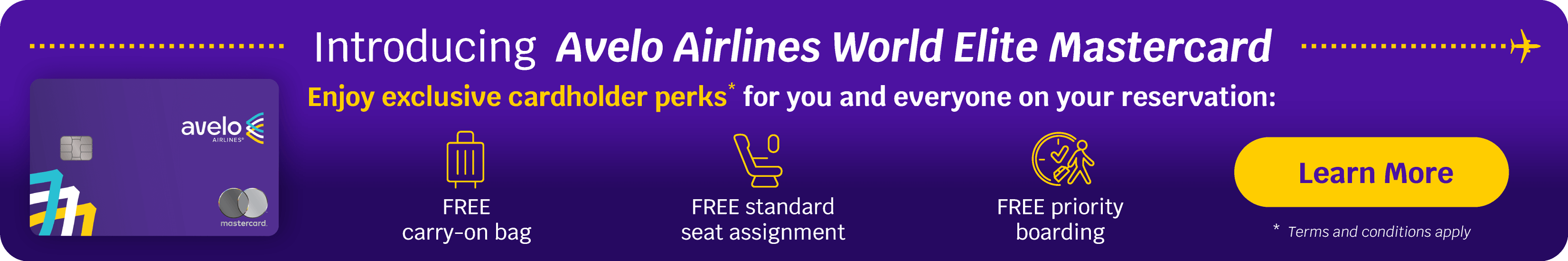 Introducing Avelo Airlines World Elite Mastercard Enjoy exclusive cardholder perks* for you and everyone on your reservation: FREE carry-on bag, FREE standard seat assignment, FREE priority boarding | Learn More *Terms and conditions apply