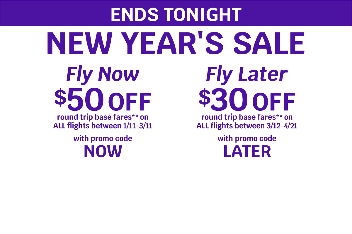 ENDS TONIGHT | NEW YEAR'S SALE | Fly Now - $50 OFF round trip base fares** on ALL flights between 1/11-3/11 with promo code NOW | Fly Later - $30 OFF round trip base fares** on ALL flights between 3/12-4/21 with promo code LATER