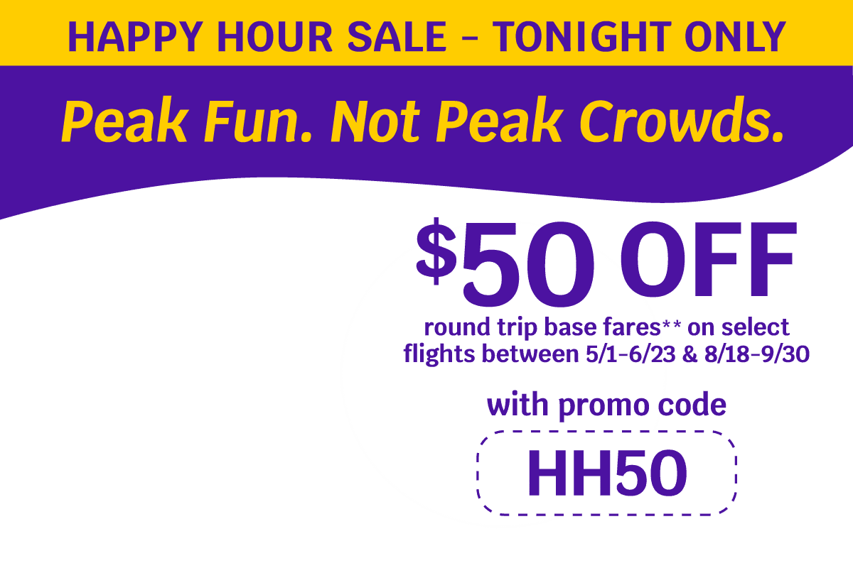 HAPPY HOUR SALE - TONIGHT ONLY | Peak Fun. Not Peak Crowds. $50 OFF round trip base fares** on select flights between 5/1-6/23 & 8/18-9/30 with promo code HH50