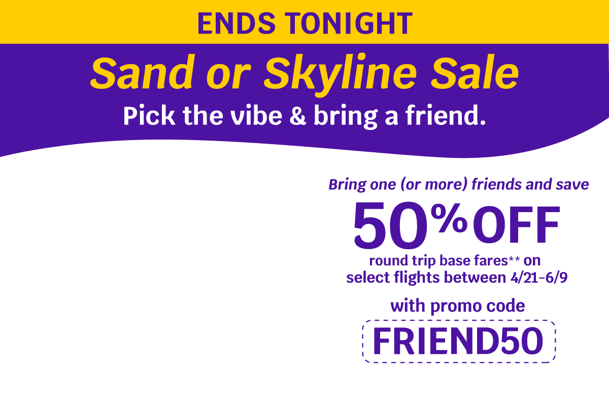 ENDS TONIGHT - Sand or Skyline Sale | Pick the vibe & bring a friend. Bring one (or more) friends and save 50% OFF round trip base fares** on select flights between 4/21-6/9 with promo code FRIEND50