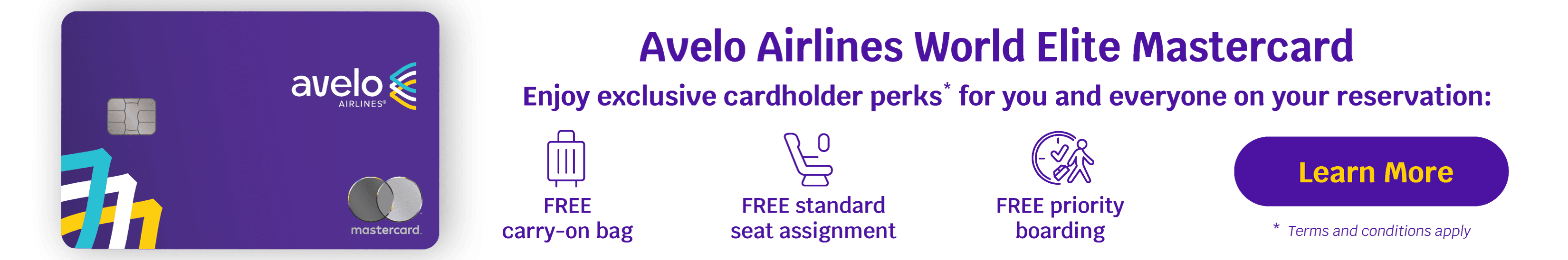 Avelo Airlines World Elite Mastercard - Enjoy exclusive cardholder perks* for you and everyone on your reservation: FREE carry-on bag, FREE standard seat assignment, FREE priority boarding | Learn More *Terms and conditions apply