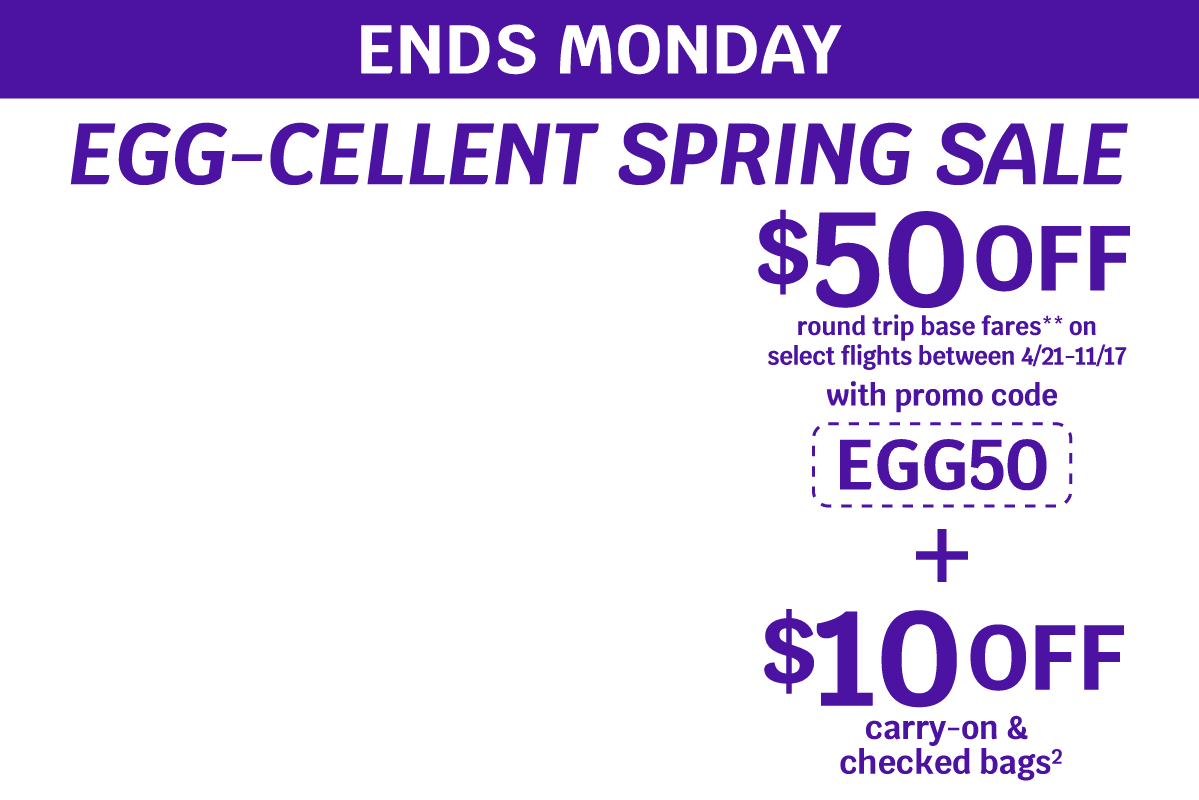 ENDS MONDAY - EGG-CELLENT SPRING SALE | $50 OFF round trip base fares** on select flights between 4/21-11/17 with promo code EGG50 + $10 OFF carry-on & checked bags