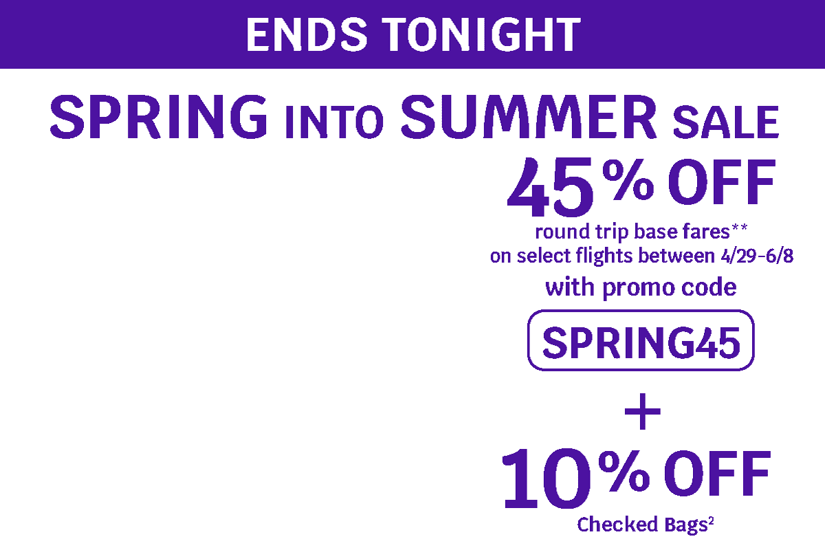ENDS TONIGHT - SPRING INTO SUMMER SALE - 45% OFF round trip base fares* on select flights between 4/29-6/8 with promo code** SPRING45 + 10% OFF Checked Bags