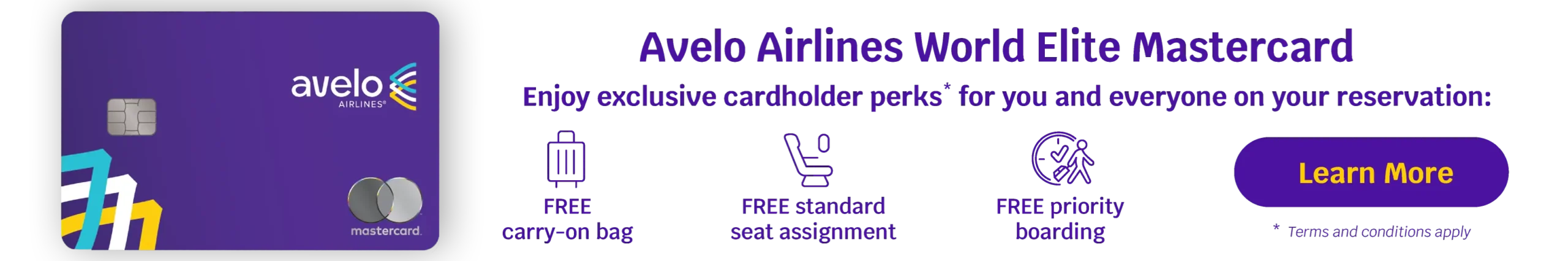 Avelo Airlines World Elite Mastercard - Enjoy exclusive cardholder perks* for you and everyone on your reservation: FREE carry-on bag, FREE standard seat assignment, FREE priority boarding | Learn More *Terms and conditions apply
