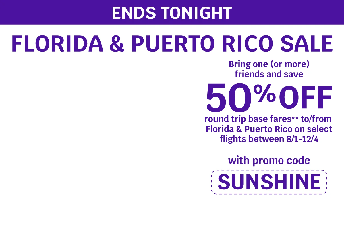 ENDS TONIGHT - FLORIDA & PUERTO RICO SALE - Bring one (or more) friends and save 50% OFF round trip base fares** to/from Florida & Puerto Rico on select flights between 8/1-12/4 with promo code SUNSHINE
